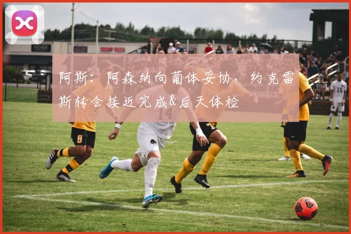 阿斯：阿森纳向葡体妥协，约克雷斯转会接近完成&后天体检