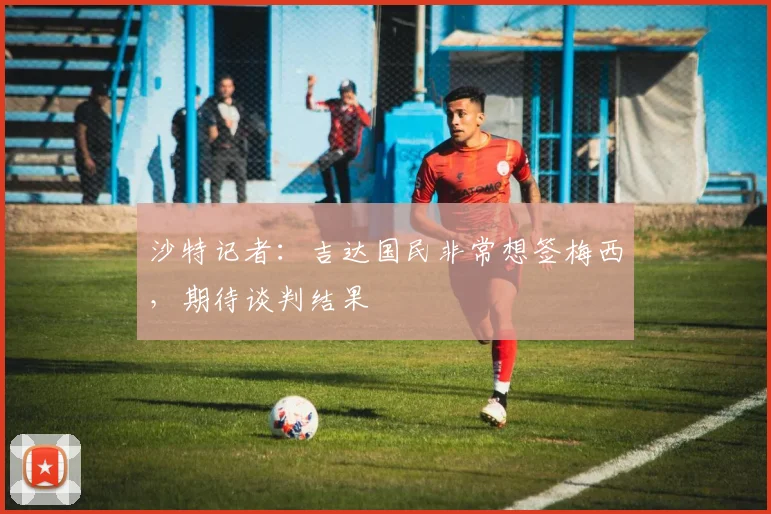 沙特记者：吉达国民非常想签梅西，期待谈判结果